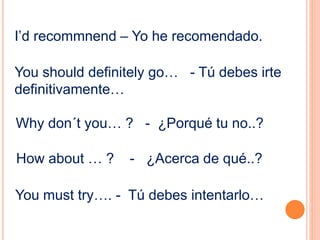 I’d recommnend – Yo he recomendado. 
You should definitely go… - Tú debes irte 
definitivamente… 
Why don´t you… ? - ¿Porqué tu no..? 
How about … ? - ¿Acerca de qué..? 
You must try…. - Tú debes intentarlo… 
