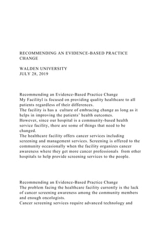 RECOMMENDING AN EVIDENCE-BASED PRACTICE
CHANGE
WALDEN UNIVERSITY
JULY 28, 2019
Recommending an Evidence-Based Practice Change
My Facilityl is focused on providing quality healthcare to all
patients regardless of their differences.
The facility is has a culture of embracing change as long as it
helps in improving the patients’ health outcomes.
However, since our hospital is a community-based health
service facility, there are some of things that need to be
changed.
The healthcare facility offers cancer services including
screening and management services. Screening is offered to the
community occasionally when the facility organizes cancer
awareness where they get more cancer professionals from other
hospitals to help provide screening services to the people.
Recommending an Evidence-Based Practice Change
The problem facing the healthcare facility currently is the lack
of cancer screening awareness among the community members
and enough oncologists.
Cancer screening services require advanced technology and
 