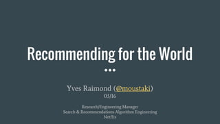Recommending for the World
Yves Raimond (@moustaki)
03/16
Research/Engineering Manager
Search & Recommendations Algorithm Engineering
Netflix
 
