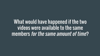 What would have happened if the two
videos were available to the same
members for the same amount of time?
 
