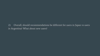 2) Overall, should recommendations be different for users in Japan vs users
in Argentina? What about new users?
 