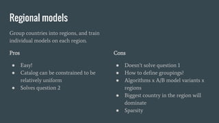 Regional models
Group countries into regions, and train
individual models on each region.
Pros
● Easy!
● Catalog can be constrained to be
relatively uniform
● Solves question 2
Cons
● Doesn’t solve question 1
● How to define groupings?
● Algorithms x A/B model variants x
regions
● Biggest country in the region will
dominate
● Sparsity
 
