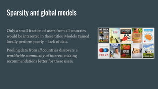 Sparsity and global models
Only a small fraction of users from all countries
would be interested in these titles. Models trained
locally perform poorly -- lack of data.
Pooling data from all countries discovers a
worldwide community of interest, making
recommendations better for these users.
 