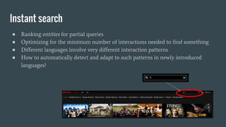Instant search
● Ranking entities for partial queries
● Optimizing for the minimum number of interactions needed to find something
● Different languages involve very different interaction patterns
● How to automatically detect and adapt to such patterns in newly introduced
languages?
 