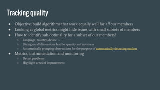 Tracking quality
● Objective: build algorithms that work equally well for all our members
● Looking at global metrics might hide issues with small subsets of members
● How to identify sub-optimality for a subset of our members?
○ Language, country, device, …
○ Slicing on all dimensions lead to sparsity and noisiness
○ Automatically grouping observations for the purpose of automatically detecting outliers
● Metrics, instrumentation and monitoring
○ Detect problems
○ Highlight areas of improvement
 