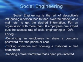 Social Engineering
Social Engineering is the art of deceptively
influencing a person face to face, over the phone, via e
mail, etc. to get the desired information. For an
organisation with more than 30 employees one expert
puts the success rate of social engineering at 100%.
For eg.-
•Convincing an employees to share a company
password over the phone or chat
•Tricking someone into opening a malicious e mail
attachment
•Sending a “free” hardware that‟s been pre- infected
 
