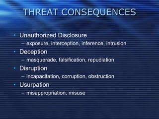 THREAT CONSEQUENCES
• Unauthorized Disclosure
– exposure, interception, inference, intrusion
• Deception
– masquerade, falsification, repudiation
• Disruption
– incapacitation, corruption, obstruction
• Usurpation
– misappropriation, misuse
 