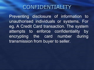 CONFIDENTIALITY
Preventing disclosure of information to
unauthorised individuals or systems. For
eg. A Credit Card transaction. The system
attempts to enforce confidentiality by
encrypting the card number during
transmission from buyer to seller.
 