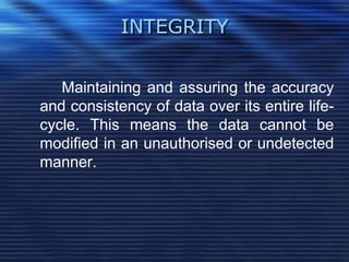 INTEGRITY
Maintaining and assuring the accuracy
and consistency of data over its entire life-
cycle. This means the data cannot be
modified in an unauthorised or undetected
manner.
 