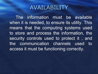 AVAILABILITY
The information must be available
when it is needed, to ensure its utility. This
means that the computing systems used
to store and process the information, the
security controls used to protect it , and
the communication channels used to
access it must be functioning correctly.
 