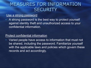 MEASURES FOR INFORMATION
SECURITY
Use a strong password
• A strong password is the best way to protect yourself
against identity theft and unauthorized access to your
confidential information.
Protect confidential information
• Varied people have access to information that must not
be shared, including the password. Familiarize yourself
with the applicable laws and policies which govern these
records and act accordingly.
 
