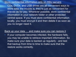 Store confidential information only on HSU servers
• CDs, DVDs, and USB drives are all convenient ways to
store data; the trouble is, they're just as convenient for
thieves as for you. Wherever possible, store confidential
information in your network folder or other protected
central space. If you must store confidential information
locally, you must encrypt it and then delete it as soon as
you no longer need it.
Back up your data … and make sure you can restore it
• If your computer becomes infected, the hardware fails,
you may be unable to retrieve important information. So
make sure your data is backed up regularly - and test
that backup from time to time to make sure that the
restore works correctly.
 