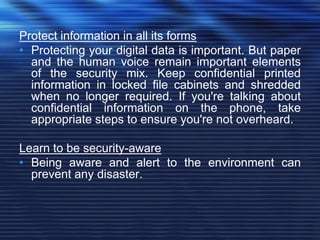 Protect information in all its forms
• Protecting your digital data is important. But paper
and the human voice remain important elements
of the security mix. Keep confidential printed
information in locked file cabinets and shredded
when no longer required. If you're talking about
confidential information on the phone, take
appropriate steps to ensure you're not overheard.
Learn to be security-aware
• Being aware and alert to the environment can
prevent any disaster.
 