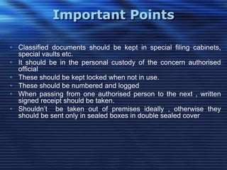 Important Points
• Classified documents should be kept in special filing cabinets,
special vaults etc.
• It should be in the personal custody of the concern authorised
official
• These should be kept locked when not in use.
• These should be numbered and logged
• When passing from one authorised person to the next , written
signed receipt should be taken.
• Shouldn‟t be taken out of premises ideally , otherwise they
should be sent only in sealed boxes in double sealed cover
 
