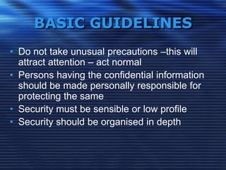 BASIC GUIDELINES
• Do not take unusual precautions –this will
attract attention – act normal
• Persons having the confidential information
should be made personally responsible for
protecting the same
• Security must be sensible or low profile
• Security should be organised in depth
 