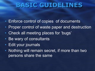 BASIC GUIDELINES
• Enforce control of copies of documents
• Proper control of waste paper and destruction
• Check all meeting places for „bugs‟
• Be wary of consultants
• Edit your journals
• Nothing will remain secret, if more than two
persons share the same
 