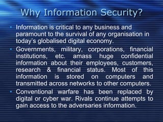 Why Information Security?
• Information is critical to any business and
paramount to the survival of any organisation in
today‟s globalised digital economy.
• Governments, military, corporations, financial
institutions, etc. amass huge confidential
information about their employees, customers,
research & financial status. Most of this
information is stored on computers and
transmitted across networks to other computers.
• Conventional warfare has been replaced by
digital or cyber war. Rivals continue attempts to
gain access to the adversaries information.
 