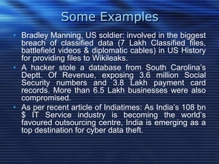 Some Examples
• Bradley Manning, US soldier: involved in the biggest
breach of classified data (7 Lakh Classified files,
battlefield videos & diplomatic cables) in US History
for providing files to Wikileaks.
• A hacker stole a database from South Carolina‟s
Deptt. Of Revenue, exposing 3.6 million Social
Security numbers and 3.8 Lakh payment card
records. More than 6.5 Lakh businesses were also
compromised.
• As per recent article of Indiatimes: As India‟s 108 bn
$ IT Service industry is becoming the world‟s
favoured outsourcing centre, India is emerging as a
top destination for cyber data theft.
 