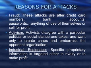 REASONS FOR ATTACKS
• Fraud: These attacks are after credit card
numbers, bank accounts,
passwords…anything of use of themselves or
sell for profit
• Activism: Activists disagree with a particular
political or social stance one takes, and want
only to create chaos and embarrass the
opponent organisation.
• Industrial Espionage: Specific proprietary
information is targeted either in rivalry or to
make profit.
 