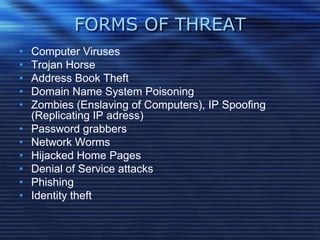 FORMS OF THREAT
• Computer Viruses
• Trojan Horse
• Address Book Theft
• Domain Name System Poisoning
• Zombies (Enslaving of Computers), IP Spoofing
(Replicating IP adress)
• Password grabbers
• Network Worms
• Hijacked Home Pages
• Denial of Service attacks
• Phishing
• Identity theft
 