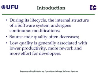 Recommending Refactoring Operations in Large Software SystemsIntroduction 
•During its lifecycle, the internal structure of a Software system undergoes continuous modifications; 
•Source code quality often decreases; 
•Low quality is generally associated with lower productivity, more rework and more effort for developers.  