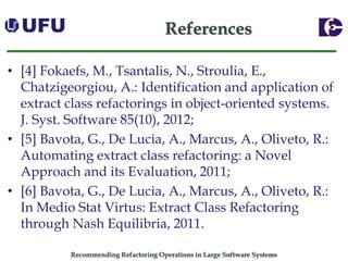 Recommending Refactoring Operations in Large Software SystemsReferences 
•[4] Fokaefs, M., Tsantalis, N., Stroulia, E., Chatzigeorgiou, A.: Identification and application of extract class refactoringsin object-oriented systems. J. Syst. Software 85(10), 2012; 
•[5] Bavota, G., De Lucia, A., Marcus, A., Oliveto, R.: Automating extract class refactoring: a Novel Approach and its Evaluation, 2011; 
•[6] Bavota, G., De Lucia, A., Marcus, A., Oliveto, R.: In Medio Stat Virtus: Extract Class Refactoring through Nash Equilibria, 2011.  
