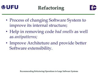 Recommending Refactoring Operations in Large Software SystemsRefactoring 
•Process of changing Software System to improve its internal structure; 
•Help in removing codebad smells as well as antipatterns; 
•Improve Architeture and provide better Software extensibility.  