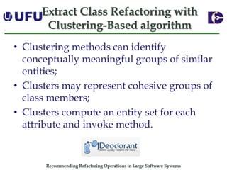 Recommending Refactoring Operations in Large Software SystemsExtract Class Refactoring with Clustering-Based algorithm 
•Clustering methods can identify conceptually meaningful groups of similar entities; 
•Clusters may represent cohesive groups of class members; 
•Clusters compute an entity set for each attribute and invoke method.  