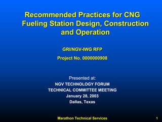 Marathon Technical Services 1 
Recommended Practices for CNG 
Fueling Station Design, Construction 
and Operation 
GRI/NGV NGV-IWG RFP 
Project No. 0000000908 
Presented at: 
NGV TECHNOLOGY FORUM 
TECHNICAL COMMITTEE MEETING 
January 28, 2003 
Dallas, Texas  
