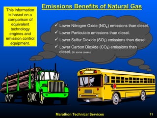 Marathon Technical Services 11 
9Lower Nitrogen Oxide (NOXX) emissions than diesel. 9Lower Particulate emissions than diesel. 9Lower Sulfur Dioxide (SO2) emissions than diesel. 9Lower Carbon Dioxide (CO2) emissions than diesel. (In some cases) This information is based on a comparison of equivalent technology engines and emission control equipment. 
Emissions Benefits of Natural Gas 
 