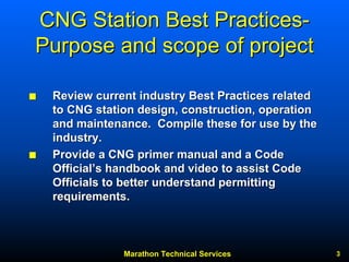 Marathon Technical Services 3 
CNG Station Best Practices Practices- 
Purpose and scope of project 
QQ Review current industry Best Practices related 
to CNG station design, construction, operation 
and maintenance. Compile these for use by the 
industry. 
QQ Provide a CNG primer manual and a Code 
Official Official’’s handbook and video to assist Code 
Officials to better understand permitting 
requirements. 
 