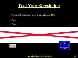 Marathon Technical Services 37 
Test Your Knowledge 
The Lower Flammability Limit of natural gas is 15% True FalseCCResetClick For Reference Slide  