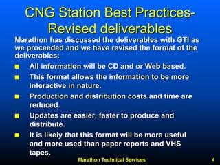Marathon Technical Services 4 
CNG Station Best PracticesCNG Practices-- Revised deliverablesRevised deliverablesMarathon has discussed the deliverables with GTI as Marathon we proceeded and we have revised the format of the deliverables:
QQ All information will be CD and or Web based. 
QQ This format allows the information to be more 
interactive in nature. 
QQ Production and distribution costs and time are 
reduced. 
QQ Updates are easier, faster to produce and 
distribute. 
QQ It is likely that this format will be more useful 
and more used than paper reports and VHS 
tapes. 
 