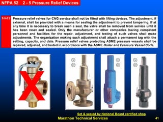 Marathon Technical Services 41 
NFPA 52 2 -5 Pressure Relief DevicesPressure relief valves for CNG service shall not be fitted with lifting devices. The adjustment, if external, shall be provided with a means for sealing the adjustment to prevent tampering. If at any time it is necessary to break such a seal, the valve shall be removed from service until it has been reset and sealed. Only the manufacturer or other companies having competent personnel and facilities for the repair, adjustment, and testingof such valves shall make adjustments. The organization making such adjustment shall attach a permanent tag with the setting, capacity, and date. Pressure relief valves protecting ASME pressure vessels shall be repaired, adjusted, and tested in accordance with the ASME Boiler and Pressure Vessel Code. 2-5-2.2 
Set & sealed by National Board certified shop  