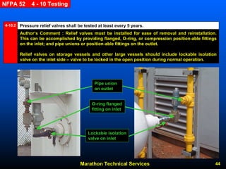 Marathon Technical Services 44 
NFPA 52 4 -10 Testing 
Pressure relief valves shall be tested at least every 5 years. 
4-10.2 
Author’s Comment : Relief valves must be installed for ease of removal and reinstallation. This can be accomplished by providing flanged, O-ring, or compression position-able fittings on the inlet; and pipe unions or position-able fittings on the outlet. 
Relief valves on storage vessels and other large vessels should include lockable isolation valve on the inlet side –valve to be locked in the open position during normal operation. Pipe union on outletLockable isolation valve on inletO-ring flanged fitting on inlet  
