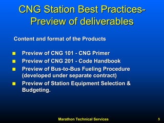 Marathon Technical Services 5 
CNG Station Best Practices Practices- 
Preview of deliverables 
QQPreview of CNG 101 --CNG PrimerCNG Primer QQPreview of CNG 201 --Code HandbookCode Handbook QQPreview of BusPreview Bus--toto--Bus Fueling Procedure (developed under separate contract)(contract) QQPreview of Station Equipment Selection & Budgeting.Content and format of the ProductsContent Products  