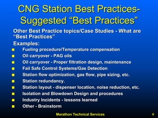 Marathon Technical Services 6 
CNG Station Best Practices Practices- 
Suggested “Best Practices” 
QQ Fueling procedure/Temperature compensation 
QQ Oil carryover - PAG oils 
QQ Oil carryover - Proper filtration design, maintenance 
QQ Fail Safe Control Systems/Gas Detection 
QQ Station flow optimization, gas flow, pipe sizing, etc. 
QQ Station redundancy. 
QQ Station layout - dispenser location, noise reduction, etc. 
QQ Isolation and Blowdown Design and procedures 
QQ Industry Incidents - lessons learned 
QQ Other - Brainstorm 
Other Best Practice topics/Case Studies - What are 
““Best Practices Practices”” 
Examples: 
 