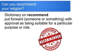 Can you recommend
your religion?
Dictionary on recommend
put forward (someone or something) with
approval as being suitable for a particular
purpose or role.
 