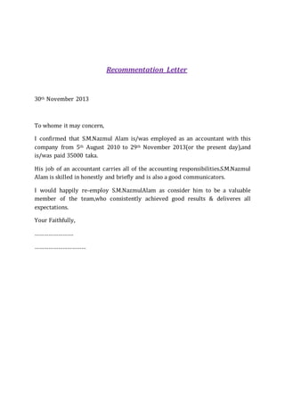 Recommentation Letter
30th November 2013
To whome it may concern,
I confirmed that S.M.Nazmul Alam is/was employed as an accountant with this
company from 5th August 2010 to 29th November 2013(or the present day),and
is/was paid 35000 taka.
His job of an accountant carries all of the accounting responsibilities.S.M.Nazmul
Alam is skilled in honestly and briefly and is also a good communicators.
I would happily re-employ S.M.NazmulAlam as consider him to be a valuable
member of the team,who consistently achieved good results & deliveres all
expectations.
Your Faithfully,
…………………….
……………………………
 