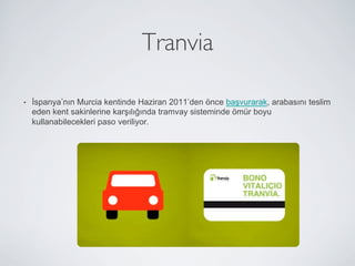 Tranvia	


•    İspanya nın Murcia kentinde Haziran 2011 den önce başvurarak, arabasını teslim
     eden kent sakinlerine karşılığında tramvay sisteminde ömür boyu
     kullanabilecekleri paso veriliyor.
 