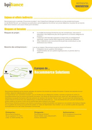 Enjeux et effets indirects
Risques et besoins
RÉFÉRENTIEL
INNOVATION
Recommerce Solutions est le premier opérateur de reprise et de revente de mobiles d'occasion. Il donne une seconde vie aux
mobiles, depuis la collecte jusqu’à la revente.
Le "recommerce" (ou "commerce inversé"), qui ne s'arrête pas aux téléphones mobiles, consiste à organiser le rachat, le
reconditionnement puis la revente de produits d'occasion. Les clients de Recommerce sont, avant tout, des opérateurs et des
distributeurs auxquels l'entreprise offre des solutions de reprise et de revente "clés en main". Ce sont aussi des entreprises qui
veulent réduire le coût de leur parc téléphonique, et même des particuliers qui, via le site MonExTel.com, peuvent revendre leur
ancien mobile ou le donner, le prix de sa revente étant alors reversé à une cause.
Recommerce Solutions propose à ses clients un processus complet industrialisé, qui repose sur une solution informatique intégrée,
sur un système de pricing qui lui permet de publier un "indice de dépréciation des mobiles", sur un contrôle qualité des appareils
reconditionnés et sur des outils d'animation commerciale.
Entreprise :
Recommerce Solutions,
SA au capital de 174 140 €
créée en 2009 (Gentilly, 94)
Actionnaires :
50 % fondateurs et personnel,
50 % investisseurs
Dirigeants :
Pierre-Etienne ROINAT,
Benoît VARIN, Cédric MAUCOURT,
Antoine JEANJEAN.
A propos de …
Recommerce Solutions
Recommerce est un exemple d'"économie circulaire", dont l'objectif est d'allonger la durée de vie des produits techniques.
Le site MonExTel.com, qui s'adresse aux particuliers, permet également de donner son ancien téléphone, le produit de sa revente
étant alors reversé à une cause choisie par le donateur.
Risques du projet :  Le modèle économique fonctionne pour les smartphones, mais sera-t-il
extensible à des téléphones plus bas de gamme ou à d'autres catégories de
produits ?
 L'extension internationale supposera à chaque fois un investissement
significatif, chaque marché étant organisé de manière très différente.
 Il faut s'attendre à une concurrence de la part des constructeurs ou des
distributeurs eux-mêmes.
Besoins des entrepreneurs : Lors de sa création, Recommerce aurait eu besoin de financer :
 l'intégration de son système informatique ;
 l'expérimentation de son système logistique avec un premier client ou
partenaire.
 