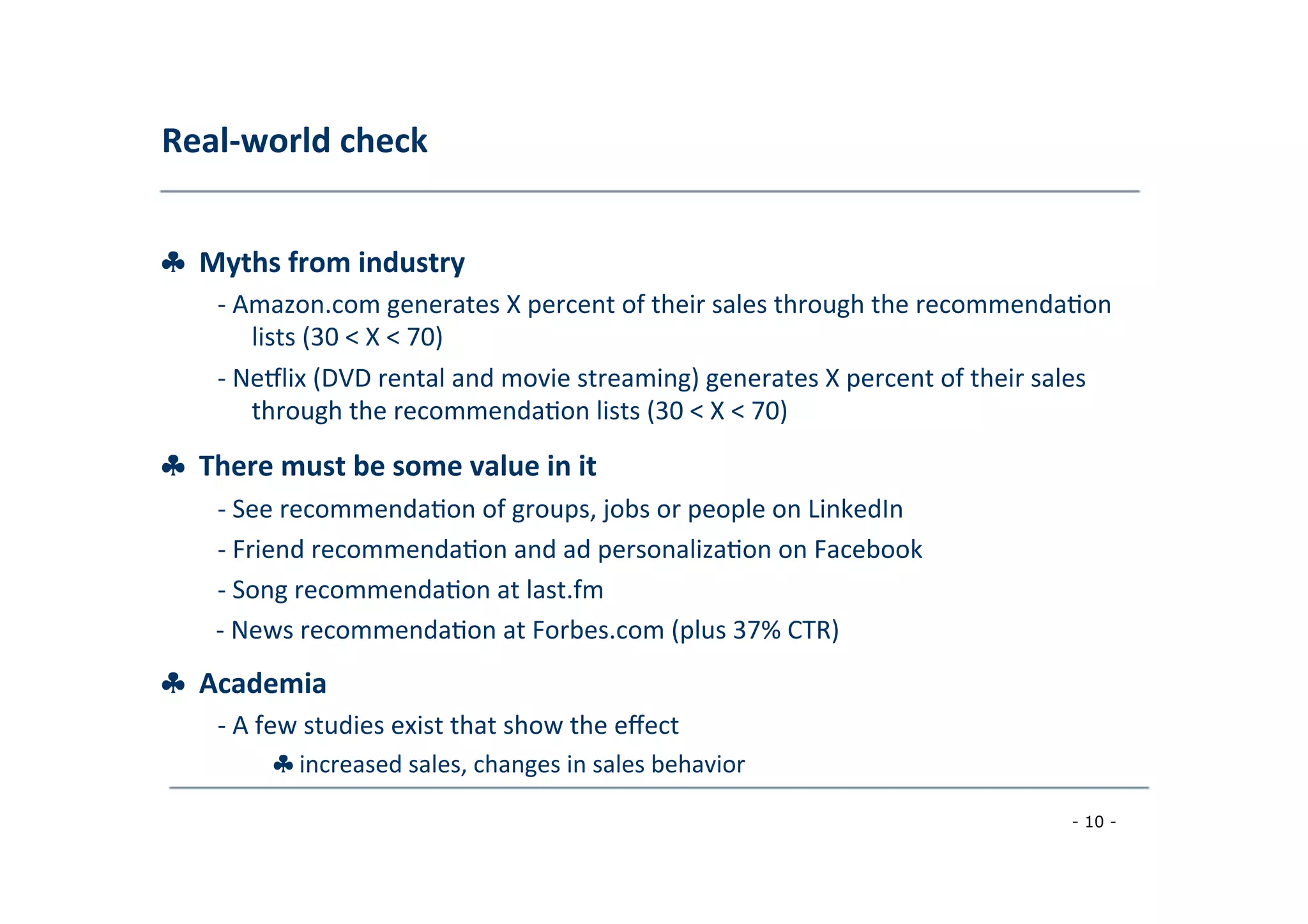 Real-­‐world	
  check	
  
	
  
♣	
  	
  Myths	
  from	
  industry	
  
	
   -­‐	
  Amazon.com	
  generates	
  X	
  percent	
  of	
  their	
  sales	
  through	
  the	
  recommenda8on
	
  lists	
  (30	
  <	
  X	
  <	
  70)	
  
	
  -­‐	
  NeVlix	
  (DVD	
  rental	
  and	
  movie	
  streaming)	
  generates	
  X	
  percent	
  of	
  their	
  sales
	
  through	
  the	
  recommenda8on	
  lists	
  (30	
  <	
  X	
  <	
  70)	
  
	
  
♣	
  	
  There	
  must	
  be	
  some	
  value	
  in	
  it	
  
	
   -­‐	
  See	
  recommenda8on	
  of	
  groups,	
  jobs	
  or	
  people	
  on	
  LinkedIn	
  
	
  -­‐	
  Friend	
  recommenda8on	
  and	
  ad	
  personaliza8on	
  on	
  Facebook	
  
	
  -­‐	
  Song	
  recommenda8on	
  at	
  last.fm	
  
	
  -­‐	
  News	
  recommenda8on	
  at	
  Forbes.com	
  (plus	
  37%	
  CTR)
♣	
  	
  Academia	
  
	
   -­‐	
  A	
  few	
  studies	
  exist	
  that	
  show	
  the	
  eﬀect	
  
	
   ♣	
  increased	
  sales,	
  changes	
  in	
  sales	
  behavior	
  
	
  
- 10 -
	
  
 