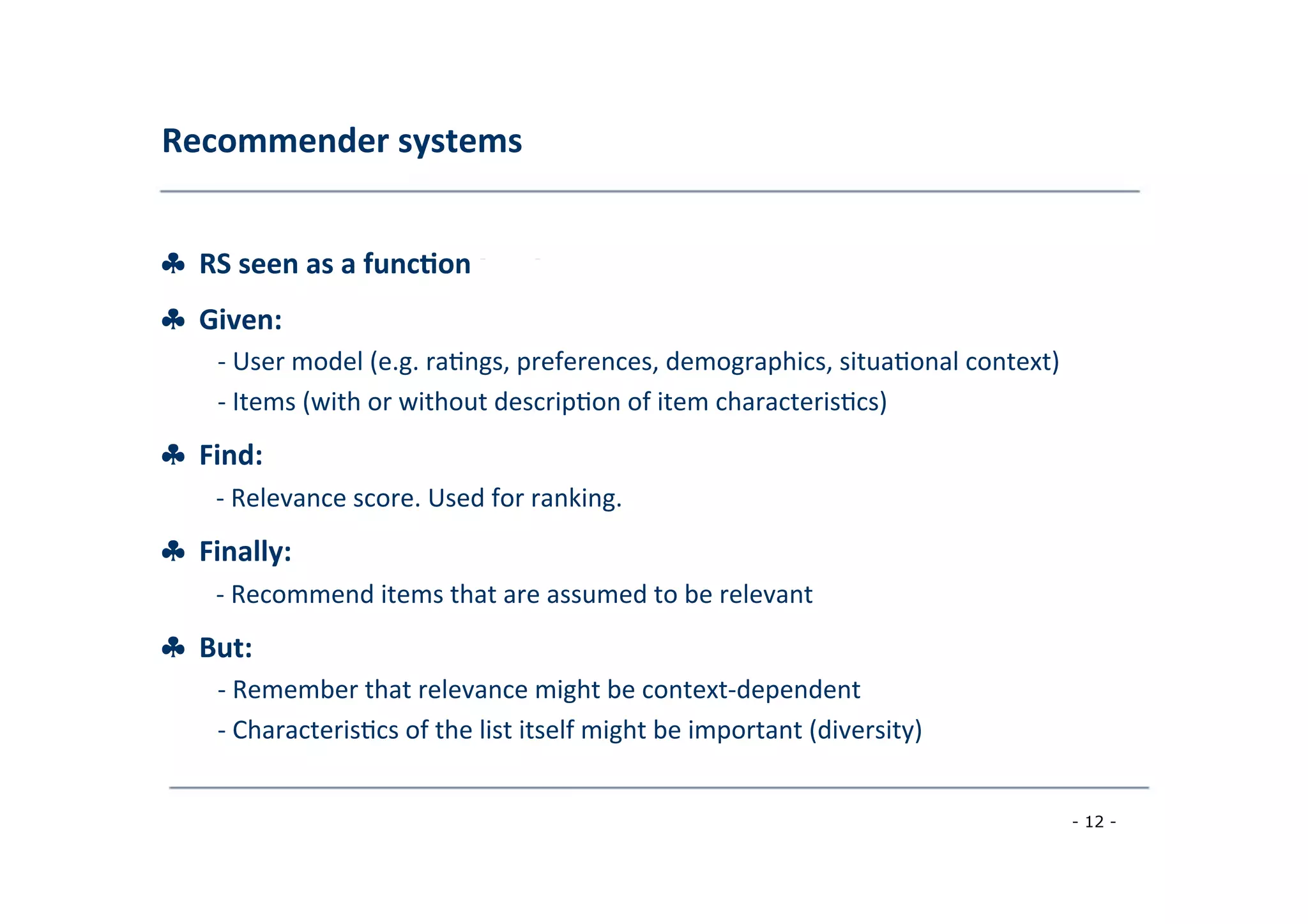 Recommender	
  systems	
  
	
  
♣	
  	
  RS	
  seen	
  as	
  a	
  func;on	
  [AT05]
♣	
  	
  Given:	
  
	
   -­‐	
  User	
  model	
  (e.g.	
  ra8ngs,	
  preferences,	
  demographics,	
  situa8onal	
  context)	
  
	
  -­‐	
  Items	
  (with	
  or	
  without	
  descrip8on	
  of	
  item	
  characteris8cs)
♣	
  	
  Find:	
  
	
  -­‐	
  Relevance	
  score.	
  Used	
  for	
  ranking.
♣	
  	
  Finally:	
  
	
   -­‐	
  Recommend	
  items	
  that	
  are	
  assumed	
  to	
  be	
  relevant
♣	
  	
  But:	
  
	
   -­‐	
  Remember	
  that	
  relevance	
  might	
  be	
  context-­‐dependent	
  
	
  
-­‐	
  Characteris8cs	
  of	
  the	
  list	
  itself	
  might	
  be	
  important	
  (diversity)	
  
	
  
- 12 -
	
  
 