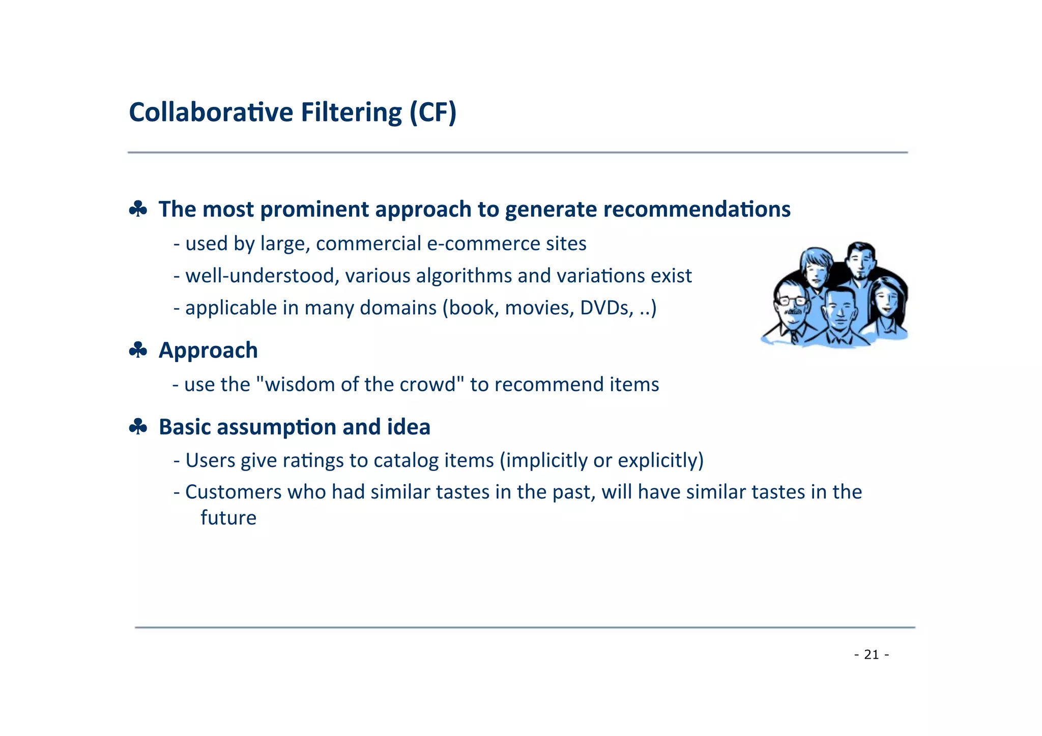 Collabora;ve	
  Filtering	
  (CF)	
  
	
  
♣	
  	
  The	
  most	
  prominent	
  approach	
  to	
  generate	
  recommenda;ons	
  
	
   -­‐	
  used	
  by	
  large,	
  commercial	
  e-­‐commerce	
  sites	
  
	
  -­‐	
  well-­‐understood,	
  various	
  algorithms	
  and	
  varia8ons	
  exist	
  
	
  -­‐	
  applicable	
  in	
  many	
  domains	
  (book,	
  movies,	
  DVDs,	
  ..)
♣	
  	
  Approach	
  
	
   -­‐	
  use	
  the	
  "wisdom	
  of	
  the	
  crowd"	
  to	
  recommend	
  items
♣	
  	
  Basic	
  assump;on	
  and	
  idea	
  
	
   -­‐	
  Users	
  give	
  ra8ngs	
  to	
  catalog	
  items	
  (implicitly	
  or	
  explicitly)	
  
	
  
-­‐	
  Customers	
  who	
  had	
  similar	
  tastes	
  in	
  the	
  past,	
  will	
  have	
  similar	
  tastes	
  in	
  the
	
  future	
  
	
  
- 21 -
	
  
 