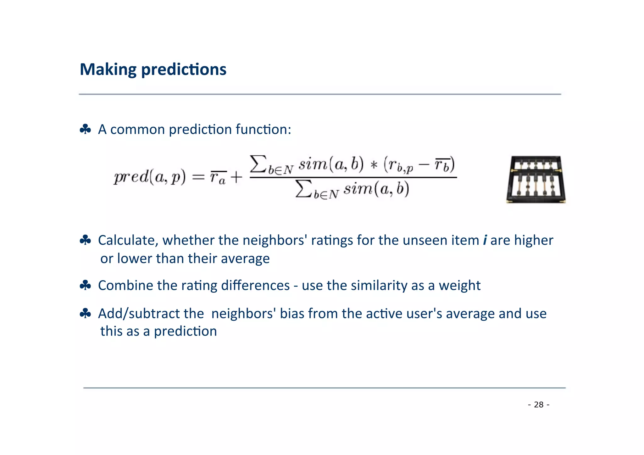 Making	
  predic;ons	
  
	
  
♣	
  	
  A	
  common	
  predic8on	
  func8on:	
  
	
  
♣	
  	
  Calculate,	
  whether	
  the	
  neighbors'	
  ra8ngs	
  for	
  the	
  unseen	
  item	
  i	
  are	
  higher
	
  or	
  lower	
  than	
  their	
  average	
  
	
  
♣	
  	
  Combine	
  the	
  ra8ng	
  diﬀerences	
  -­‐	
  use	
  the	
  similarity	
  as	
  a	
  weight	
  
	
  
♣	
  	
  Add/subtract	
  the	
  	
  neighbors'	
  bias	
  from	
  the	
  ac8ve	
  user's	
  average	
  and	
  use
	
  this	
  as	
  a	
  predic8on	
  
	
  
- 28 -
	
  
 