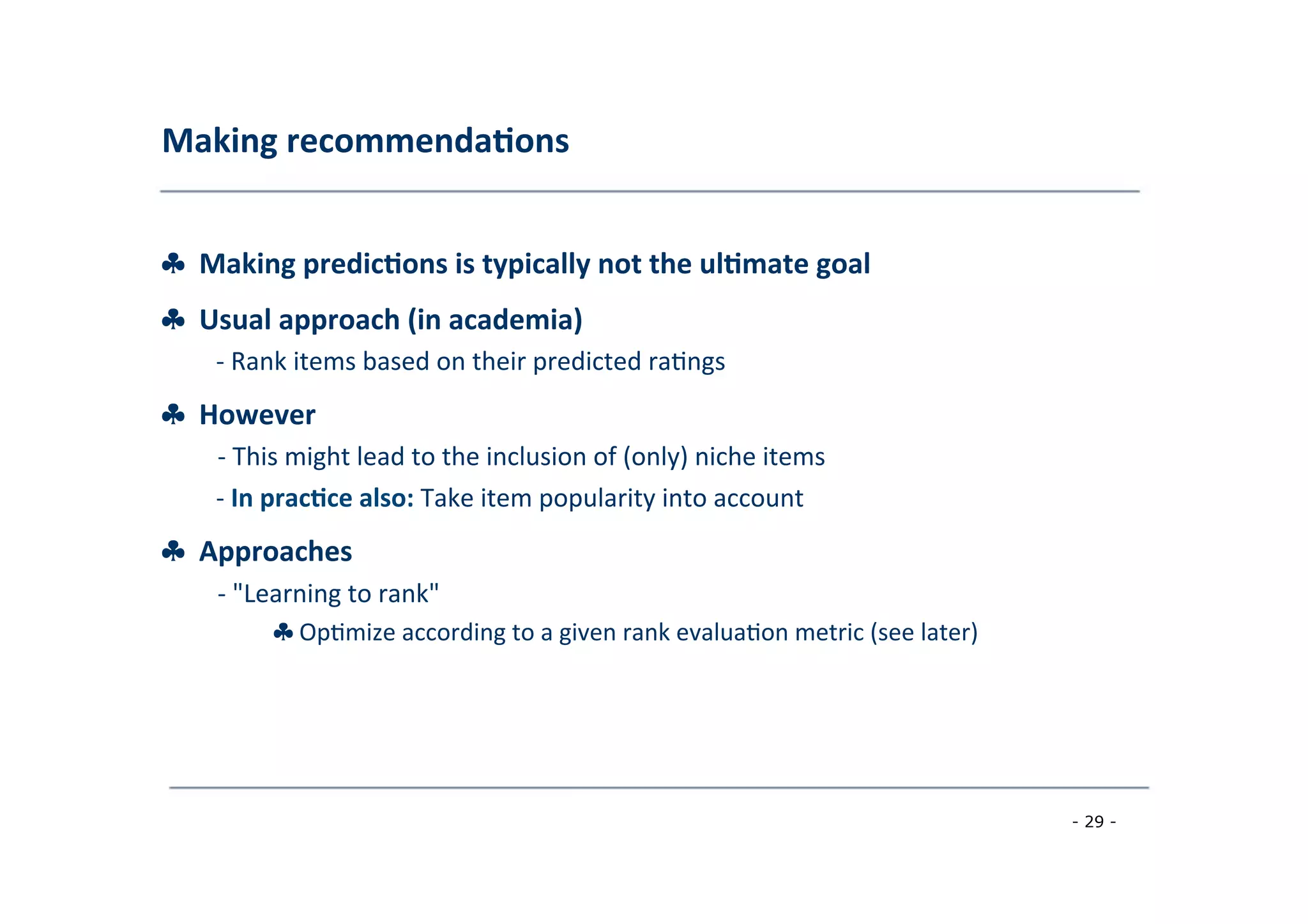 Making	
  recommenda;ons	
  
	
  
♣	
  	
  Making	
  predic;ons	
  is	
  typically	
  not	
  the	
  ul;mate	
  goal
♣	
  	
  Usual	
  approach	
  (in	
  academia)	
  
	
   -­‐	
  Rank	
  items	
  based	
  on	
  their	
  predicted	
  ra8ngs
♣	
  	
  However	
  
	
   -­‐	
  This	
  might	
  lead	
  to	
  the	
  inclusion	
  of	
  (only)	
  niche	
  items	
  
	
  
-­‐	
  In	
  prac;ce	
  also:	
  Take	
  item	
  popularity	
  into	
  account
♣	
  	
  Approaches	
  
	
   -­‐	
  "Learning	
  to	
  rank"	
  
	
   ♣	
  Op8mize	
  according	
  to	
  a	
  given	
  rank	
  evalua8on	
  metric	
  (see	
  later)	
  
	
  
- 29 -
	
  
 