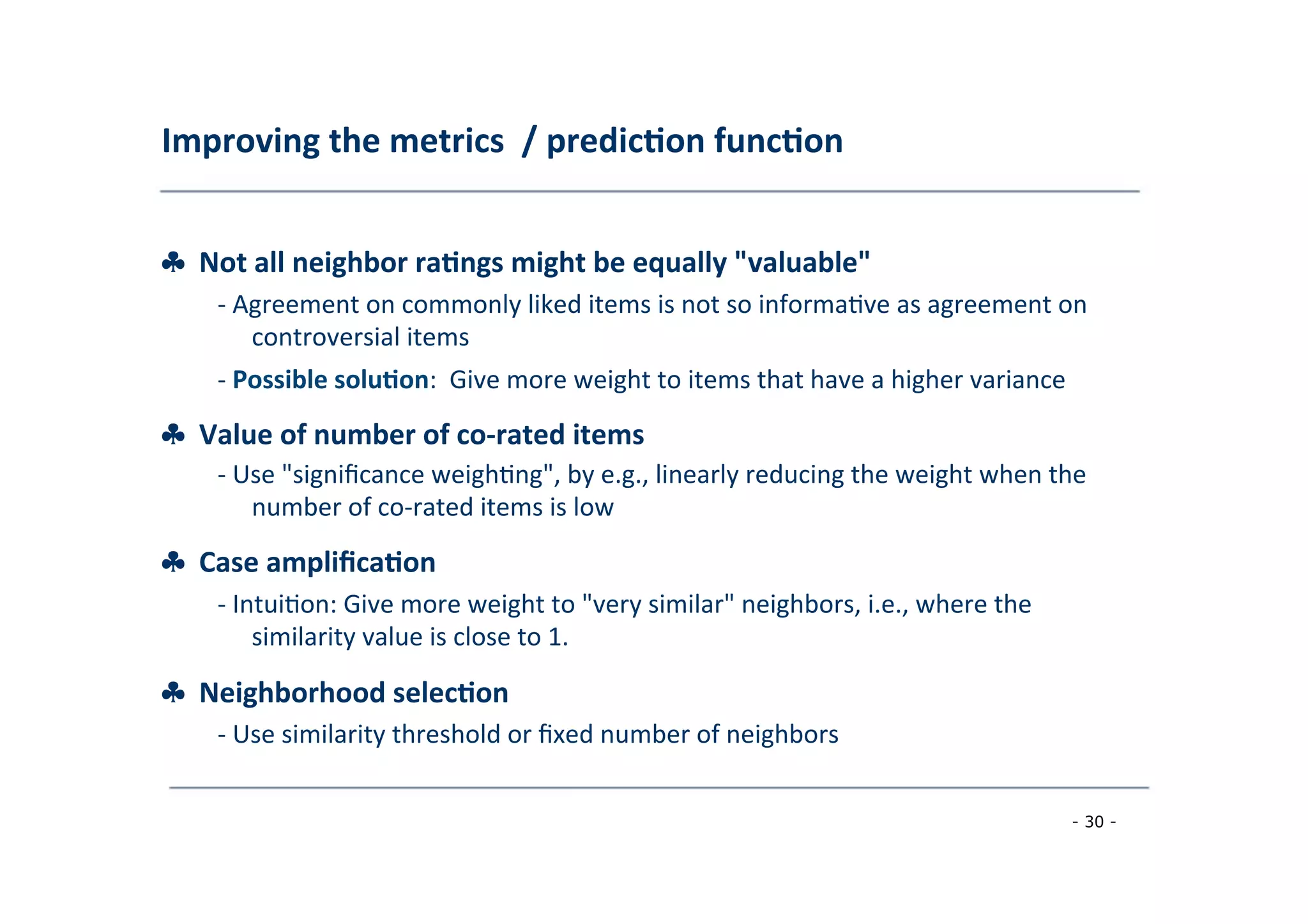 Improving	
  the	
  metrics	
  	
  /	
  predic;on	
  func;on	
  
	
  
♣	
  	
  Not	
  all	
  neighbor	
  ra;ngs	
  might	
  be	
  equally	
  "valuable"	
  
	
   -­‐	
  Agreement	
  on	
  commonly	
  liked	
  items	
  is	
  not	
  so	
  informa8ve	
  as	
  agreement	
  on
	
  controversial	
  items	
  
	
  -­‐	
  Possible	
  solu;on:	
  	
  Give	
  more	
  weight	
  to	
  items	
  that	
  have	
  a	
  higher	
  variance
♣	
  	
  Value	
  of	
  number	
  of	
  co-­‐rated	
  items	
  
	
  
-­‐	
  Use	
  "signiﬁcance	
  weigh8ng",	
  by	
  e.g.,	
  linearly	
  reducing	
  the	
  weight	
  when	
  the
	
  number	
  of	
  co-­‐rated	
  items	
  is	
  low	
  
	
  
♣	
  	
  Case	
  ampliﬁca;on	
  
	
   -­‐	
  Intui8on:	
  Give	
  more	
  weight	
  to	
  "very	
  similar"	
  neighbors,	
  i.e.,	
  where	
  the
	
  similarity	
  value	
  is	
  close	
  to	
  1.	
  
	
  
♣	
  	
  Neighborhood	
  selec;on	
  
	
   -­‐	
  Use	
  similarity	
  threshold	
  or	
  ﬁxed	
  number	
  of	
  neighbors	
  
	
  
- 30 -
	
  
 