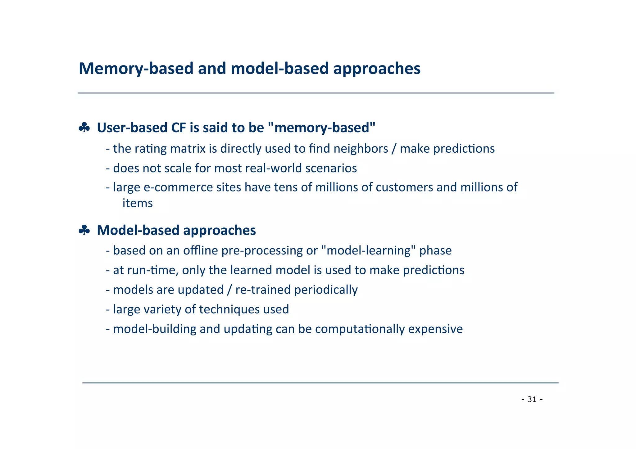 Memory-­‐based	
  and	
  model-­‐based	
  approaches	
  
	
  
♣	
  	
  User-­‐based	
  CF	
  is	
  said	
  to	
  be	
  "memory-­‐based"	
  
	
   -­‐	
  the	
  ra8ng	
  matrix	
  is	
  directly	
  used	
  to	
  ﬁnd	
  neighbors	
  /	
  make	
  predic8ons	
  
	
  -­‐	
  does	
  not	
  scale	
  for	
  most	
  real-­‐world	
  scenarios	
  
	
  -­‐	
  large	
  e-­‐commerce	
  sites	
  have	
  tens	
  of	
  millions	
  of	
  customers	
  and	
  millions	
  of
	
  items	
  
	
  
♣	
  	
  Model-­‐based	
  approaches	
  
	
   -­‐	
  based	
  on	
  an	
  oﬄine	
  pre-­‐processing	
  or	
  "model-­‐learning"	
  phase	
  
	
  -­‐	
  at	
  run-­‐8me,	
  only	
  the	
  learned	
  model	
  is	
  used	
  to	
  make	
  predic8ons	
  
	
  -­‐	
  models	
  are	
  updated	
  /	
  re-­‐trained	
  periodically	
  
	
  -­‐	
  large	
  variety	
  of	
  techniques	
  used	
  
	
  -­‐	
  model-­‐building	
  and	
  upda8ng	
  can	
  be	
  computa8onally	
  expensive	
  
	
  
- 31 -
	
  
 