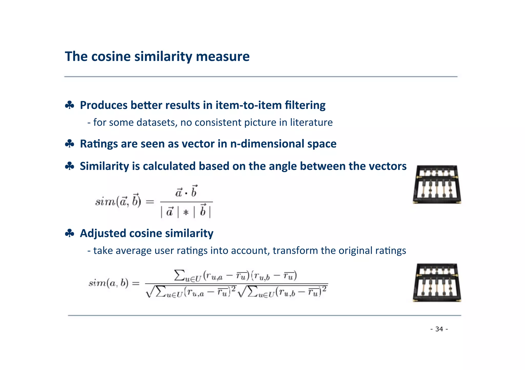 The	
  cosine	
  similarity	
  measure	
  
	
  
♣	
  	
  Produces	
  beber	
  results	
  in	
  item-­‐to-­‐item	
  ﬁltering	
  
	
   -­‐	
  for	
  some	
  datasets,	
  no	
  consistent	
  picture	
  in	
  literature	
  
	
  
♣	
  	
  Ra;ngs	
  are	
  seen	
  as	
  vector	
  in	
  n-­‐dimensional	
  space	
  
	
  
♣	
  	
  Similarity	
  is	
  calculated	
  based	
  on	
  the	
  angle	
  between	
  the	
  vectors	
  
	
  
♣	
  	
  Adjusted	
  cosine	
  similarity	
  
	
   -­‐	
  take	
  average	
  user	
  ra8ngs	
  into	
  account,	
  transform	
  the	
  original	
  ra8ngs	
  
	
  
- 34 -
	
  
 