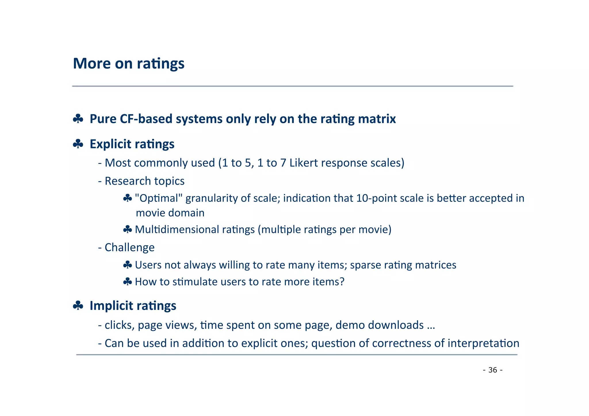 More	
  on	
  ra;ngs	
  
	
  
♣	
  	
  Pure	
  CF-­‐based	
  systems	
  only	
  rely	
  on	
  the	
  ra;ng	
  matrix
♣	
  	
  Explicit	
  ra;ngs	
  
	
   -­‐	
  Most	
  commonly	
  used	
  (1	
  to	
  5,	
  1	
  to	
  7	
  Likert	
  response	
  scales)	
  
	
  -­‐	
  Research	
  topics	
  
	
   ♣	
  "Op8mal"	
  granularity	
  of	
  scale;	
  indica8on	
  that	
  10-­‐point	
  scale	
  is	
  berer	
  accepted	
  in
	
  movie	
  domain	
  
	
  ♣	
  Mul8dimensional	
  ra8ngs	
  (mul8ple	
  ra8ngs	
  per	
  movie)	
  
	
  -­‐	
  Challenge	
  
	
   ♣	
  Users	
  not	
  always	
  willing	
  to	
  rate	
  many	
  items;	
  sparse	
  ra8ng	
  matrices
♣	
  How	
  to	
  s8mulate	
  users	
  to	
  rate	
  more	
  items?	
  
	
  
♣	
  	
  Implicit	
  ra;ngs	
  
	
   -­‐	
  clicks,	
  page	
  views,	
  8me	
  spent	
  on	
  some	
  page,	
  demo	
  downloads	
  …	
  
	
  -­‐	
  Can	
  be	
  used	
  in	
  addi8on	
  to	
  explicit	
  ones;	
  ques8on	
  of	
  correctness	
  of	
  interpreta8on	
  
	
  
- 36 -
	
  
 
